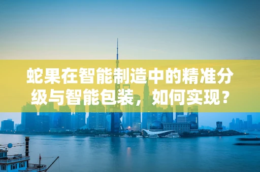 蛇果在智能制造中的精准分级与智能包装，如何实现？