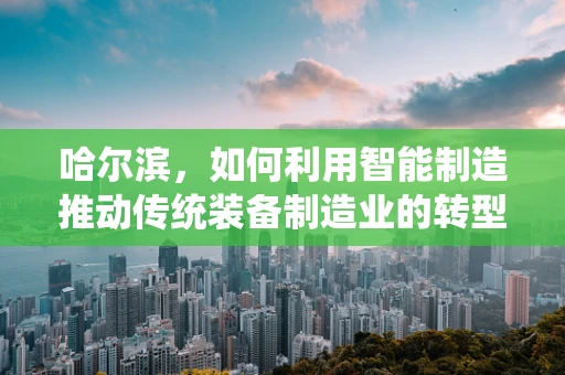 哈尔滨，如何利用智能制造推动传统装备制造业的转型升级？