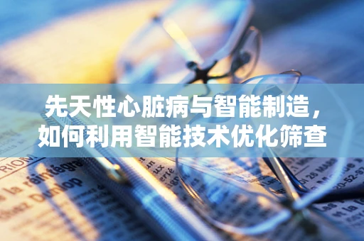 先天性心脏病与智能制造，如何利用智能技术优化筛查与治疗？