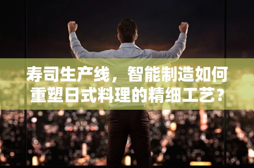 寿司生产线，智能制造如何重塑日式料理的精细工艺？