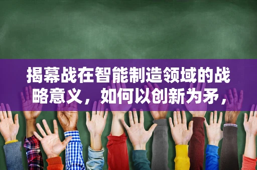 揭幕战在智能制造领域的战略意义，如何以创新为矛，破局未来？