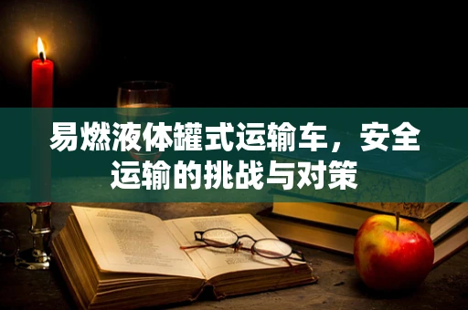 易燃液体罐式运输车，安全运输的挑战与对策