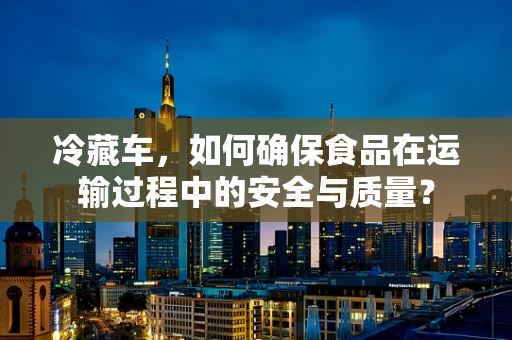 冷藏车，如何确保食品在运输过程中的安全与质量？