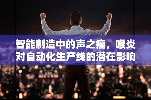 智能制造中的声之痛，喉炎对自动化生产线的潜在影响