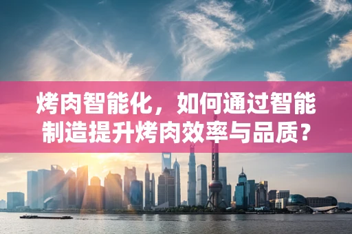 烤肉智能化，如何通过智能制造提升烤肉效率与品质？