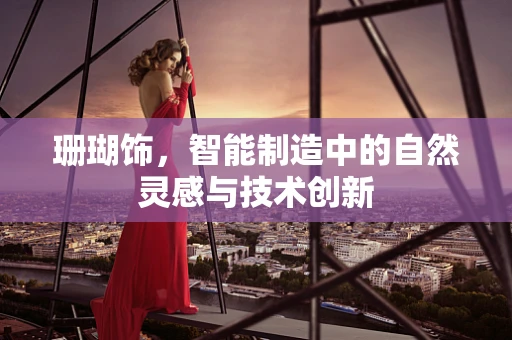 珊瑚饰，智能制造中的自然灵感与技术创新