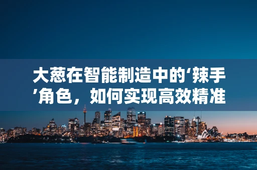 大葱在智能制造中的‘辣手’角色，如何实现高效精准的种植与加工？