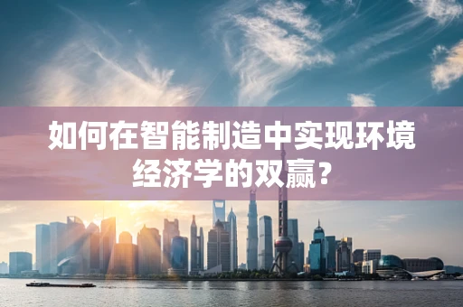 如何在智能制造中实现环境经济学的双赢？