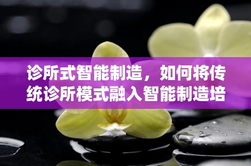 诊所式智能制造，如何将传统诊所模式融入智能制造培训中？