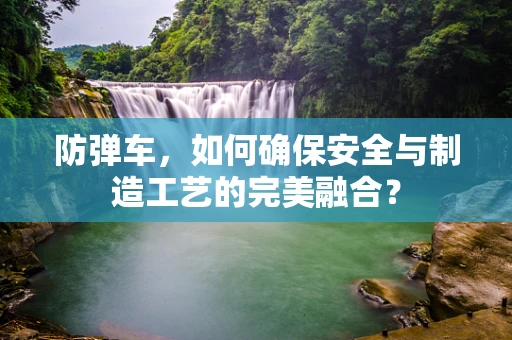 防弹车，如何确保安全与制造工艺的完美融合？