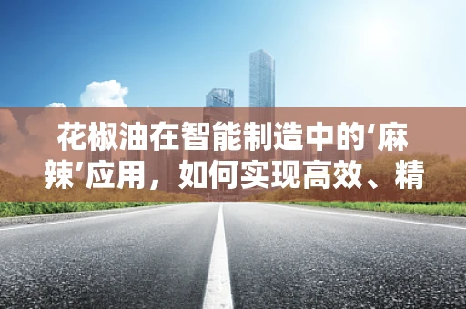 花椒油在智能制造中的‘麻辣’应用，如何实现高效、精准的调味油生产？