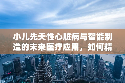 小儿先天性心脏病与智能制造的未来医疗应用，如何精准诊断与治疗？