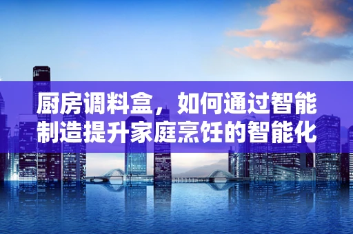 厨房调料盒，如何通过智能制造提升家庭烹饪的智能化与便捷性？