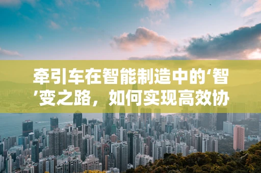 牵引车在智能制造中的‘智’变之路，如何实现高效协同与自主导航？