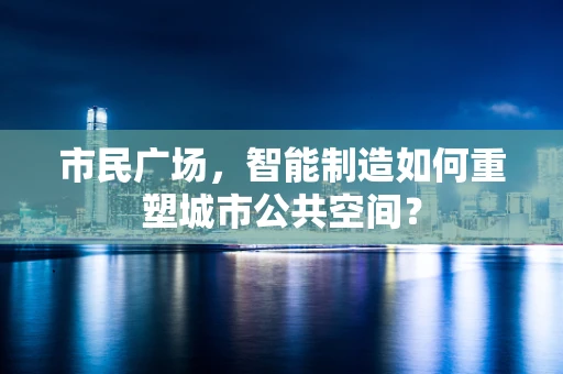 市民广场，智能制造如何重塑城市公共空间？