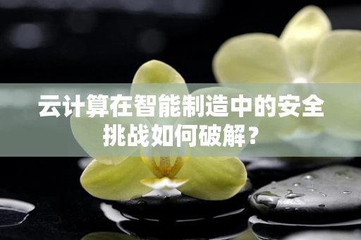 云计算在智能制造中的安全挑战如何破解？