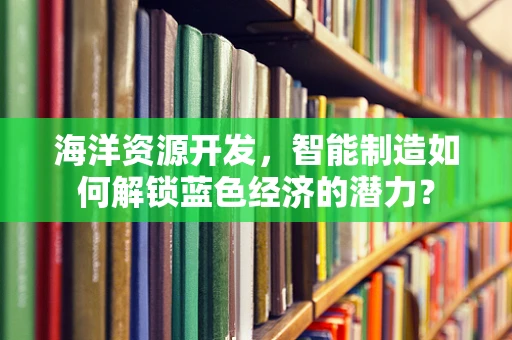 海洋资源开发，智能制造如何解锁蓝色经济的潜力？