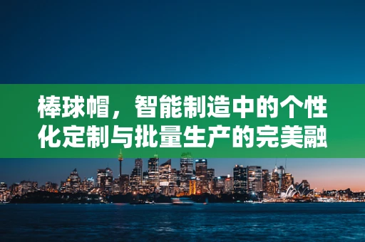 棒球帽，智能制造中的个性化定制与批量生产的完美融合