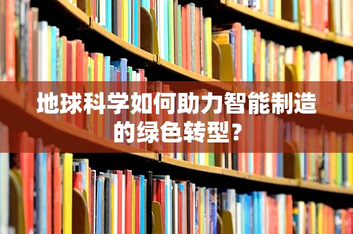 地球科学如何助力智能制造的绿色转型？