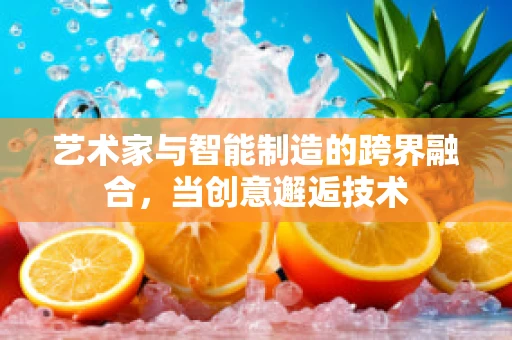 艺术家与智能制造的跨界融合，当创意邂逅技术