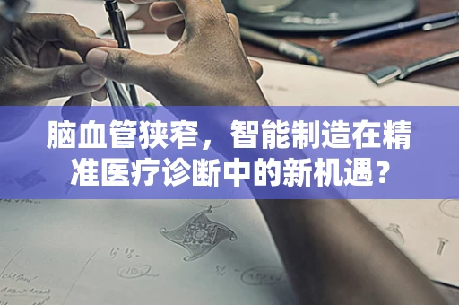 脑血管狭窄，智能制造在精准医疗诊断中的新机遇？
