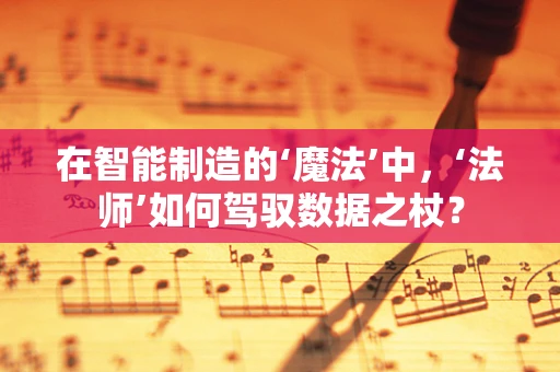 在智能制造的‘魔法’中，‘法师’如何驾驭数据之杖？