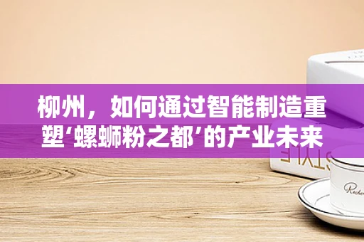 柳州，如何通过智能制造重塑‘螺蛳粉之都’的产业未来？