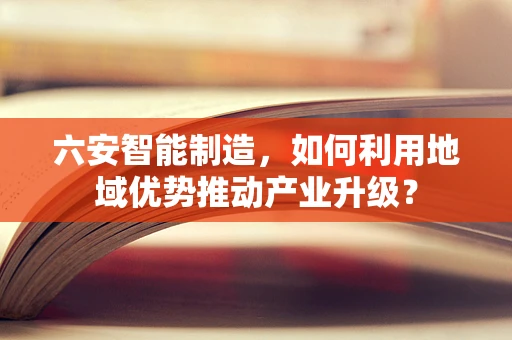六安智能制造，如何利用地域优势推动产业升级？