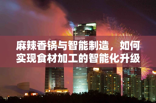 麻辣香锅与智能制造，如何实现食材加工的智能化升级？