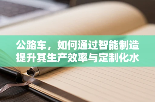 公路车，如何通过智能制造提升其生产效率与定制化水平？