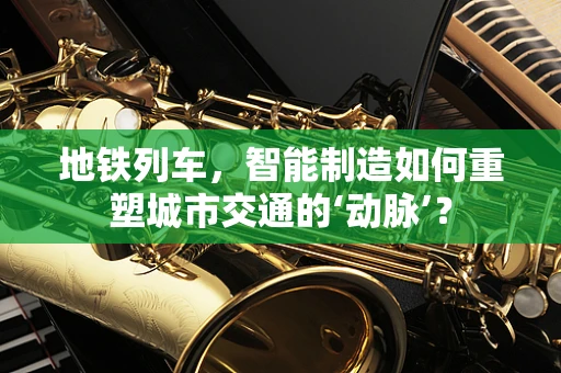 地铁列车，智能制造如何重塑城市交通的‘动脉’？