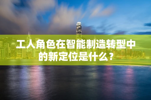 工人角色在智能制造转型中的新定位是什么？