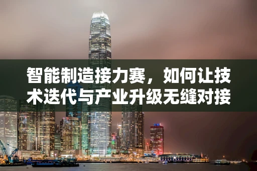 智能制造接力赛，如何让技术迭代与产业升级无缝对接？