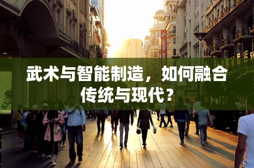 武术与智能制造，如何融合传统与现代？