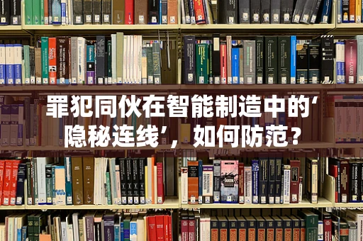 罪犯同伙在智能制造中的‘隐秘连线’，如何防范？
