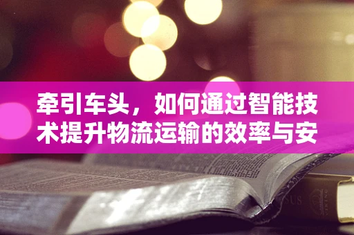 牵引车头，如何通过智能技术提升物流运输的效率与安全性？