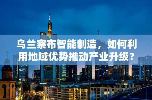 乌兰察布智能制造，如何利用地域优势推动产业升级？