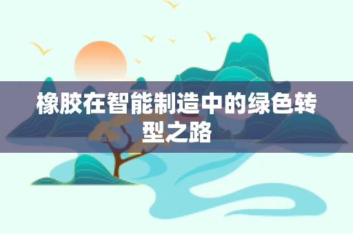 橡胶在智能制造中的绿色转型之路