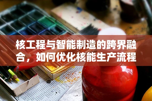 核工程与智能制造的跨界融合，如何优化核能生产流程？