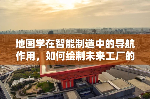 地图学在智能制造中的导航作用，如何绘制未来工厂的蓝图？