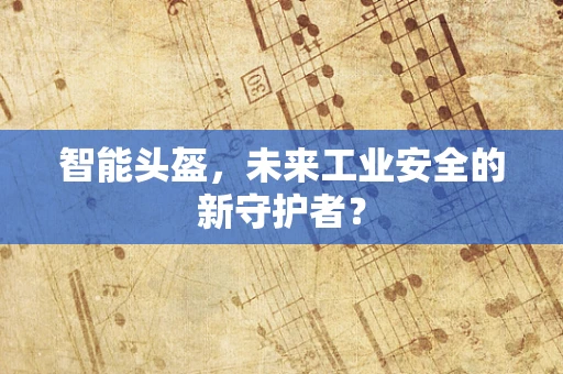 智能头盔，未来工业安全的新守护者？