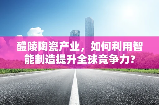 醴陵陶瓷产业，如何利用智能制造提升全球竞争力？