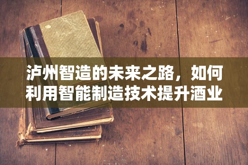 泸州智造的未来之路，如何利用智能制造技术提升酒业竞争力？