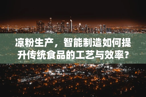 凉粉生产，智能制造如何提升传统食品的工艺与效率？