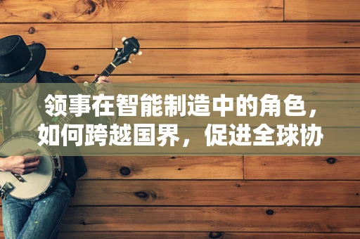领事在智能制造中的角色，如何跨越国界，促进全球协作？