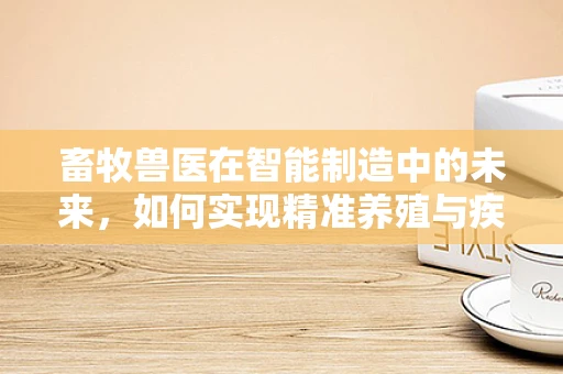 畜牧兽医在智能制造中的未来，如何实现精准养殖与疾病防控？