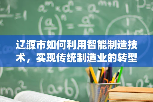 辽源市如何利用智能制造技术，实现传统制造业的转型升级？