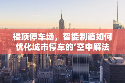 楼顶停车场，智能制造如何优化城市停车的‘空中解法’？
