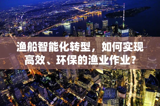 渔船智能化转型，如何实现高效、环保的渔业作业？