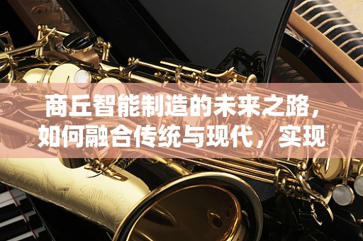 商丘智能制造的未来之路，如何融合传统与现代，实现产业升级？